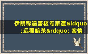 伊朗称遇害核专家遭“远程暗杀” 案情细节仍存疑